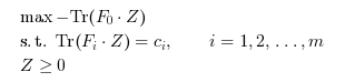 \begin{eqnarray}
\begin{array}{l}
\max -\textrm{Tr}(F_0 \cdot Z) \\
\textrm{s.t. } \textrm{Tr} (F_i \cdot Z)=c_i, \qquad i=1,2,\ldots,m \\
Z \geq 0
\end{array}
\end{eqnarray}