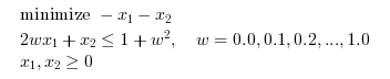 \begin{eqnarray}
\begin{array}{l}
\textrm{minimize } - x_1 - x_2\\
2 w x_1 + x_2 \leq 1+w^2, \quad w=0.0, 0.1, 0.2, ..., 1.0\\
x_1,x_2 \geq 0
\end{array}
\end{eqnarray}