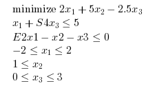 \begin{eqnarray}
\begin{array}{l}
\textrm{minimize } 2 x_1 + 5 x_2 - 2.5 x_3\\
x_1 + S4 x_3 \leq 5 \\
E2 x1 - x2 - x3 \leq 0 \\
-2 \leq x_1 \leq 2 \\
1 \leq x_2 \\
0 \leq x_3 \leq 3 \\
\end{array}
\end{eqnarray}